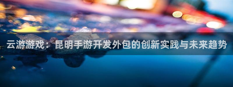 安信娱乐怎么注册：云游游戏：昆明手游开发外包的创新实践与未来